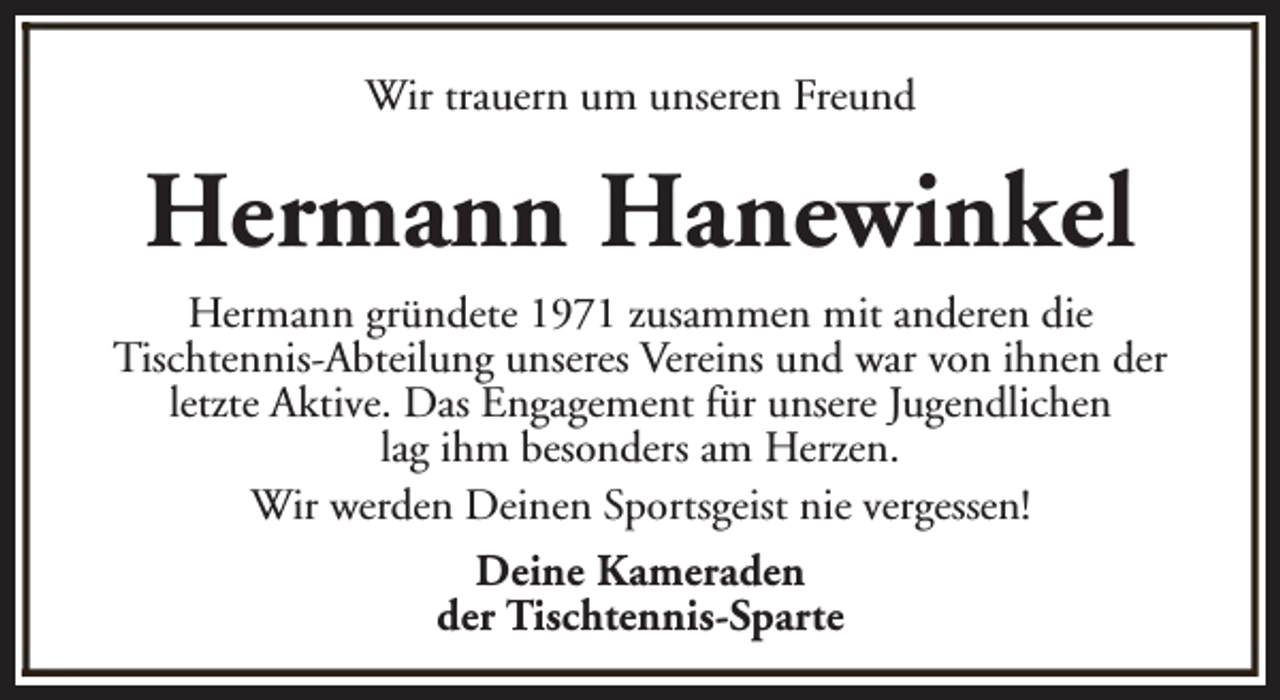 <p>Wir trauern um unseren Freund</p><p>Hermann Hanewinkel<br />Hermann gründete 1971 zusammen mit anderen die<br />Tischtennis-Abteilung unseres Vereins und war von ihnen der<br />letzte Aktive. Das Engagement für unsere Jugendlichen<br />lag ihm besonders am Herzen.<br />Wir werden Deinen Sportsgeist nie vergessen!<br />Deine Kameraden<br />der Tischtennis-Sparte</p>