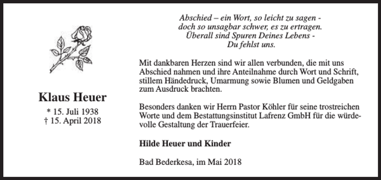 <p>Abschied – ein Wort, so leicht zu sagen doch so unsagbar schwer, es zu ertragen.<br />Überall sind Spuren Deines Lebens Du fehlst uns.</p><p>Klaus Heuer<br />* 15. Juli 1938<br />† 15. April 2018</p><p>Mit dankbaren Herzen sind wir allen verbunden, die mit uns<br />Abschied nahmen und ihre Anteilnahme durch Wort und Schrift,<br />stillem Händedruck, Umarmung sowie Blumen und Geldgaben<br />zum Ausdruck brachten.<br />Besonders danken wir Herrn Pastor Köhler für seine trostreichen<br />Worte und dem Bestattungsinstitut Lafrenz GmbH für die würdevolle Gestaltung der Trauerfeier.<br />Hilde Heuer und Kinder<br />Bad Bederkesa, im Mai 2018</p>