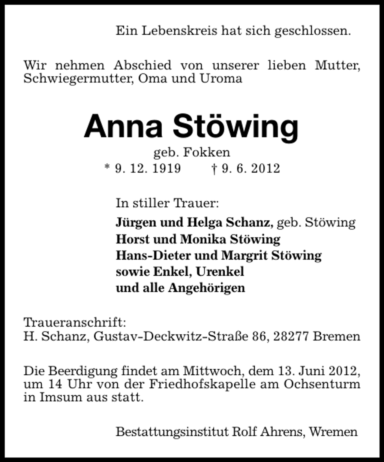<p>Ein Lebenskreis hat sich geschlossen.<br />Wir nehmen Abschied von unserer lieben Mutter,<br />Schwiegermutter, Oma und Uroma</p><p>Anna Stöwing<br />geb. Fokken<br />* 9. 12. 1919<br />† 9. 6. 2012</p><p>In stiller Trauer:<br />Jürgen und Helga Schanz, geb. Stöwing<br />Horst und Monika Stöwing<br />Hans-Dieter und Margrit Stöwing<br />sowie Enkel, Urenkel<br />und alle Angehörigen<br />Traueranschrift:<br />H. Schanz, Gustav-Deckwitz-Straße 86, 28277 Bremen<br />Die Beerdigung findet am Mittwoch, dem 13. Juni 2012,<br />um 14 Uhr von der Friedhofskapelle am Ochsenturm<br />in Imsum aus statt.<br />Bestattungsinstitut Rolf Ahrens, Wremen</p>