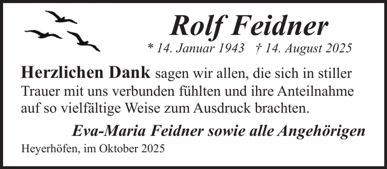 <p>Rolf Feidner</p><p>* 14. Januar 1943 † 14. August 2025</p><p>Herzlichen Dank sagen wir allen, die sich in stiller<br />Trauer mit uns verbunden fühlten und ihre Anteilnahme<br />auf so vielfältige Weise zum Ausdruck brachten.<br />Eva-Maria Feidner sowie alle Angehörigen</p><p>Heyerhöfen, im Oktober 2025</p>