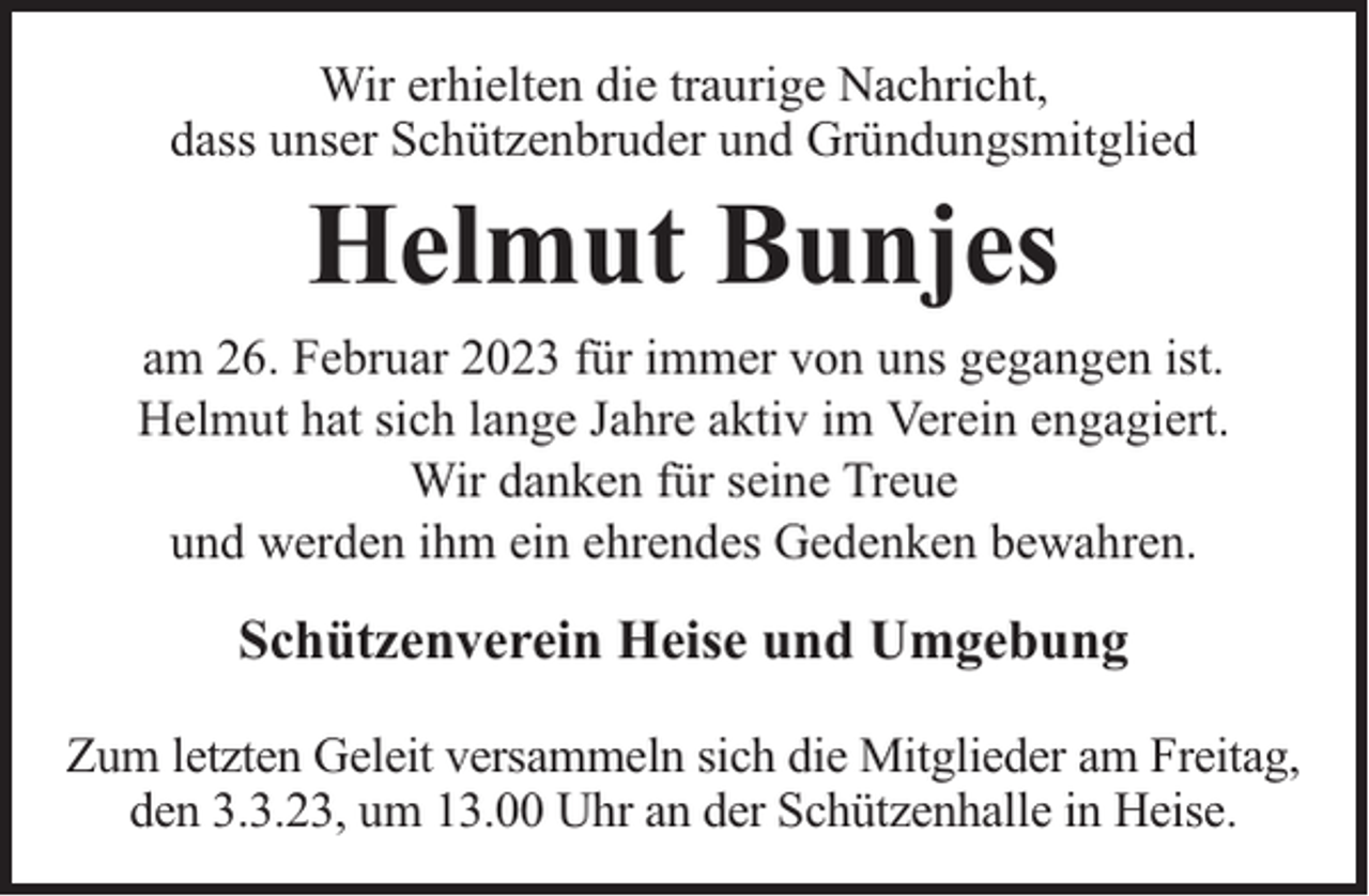 <p>Wir erhielten die traurige Nachricht,<br />dass unser Schützenbruder und Gründungsmitglied</p><p>Helmut Bunjes</p><p>am 26. Februar 2023 für immer von uns gegangen ist.<br />Helmut hat sich lange Jahre aktiv im Verein engagiert.<br />Wir danken für seine Treue<br />und werden ihm ein ehrendes Gedenken bewahren.</p><p>Schützenverein Heise und Umgebung<br />Zum letzten Geleit versammeln sich die Mitglieder am Freitag,<br />den 3.3.23, um 13.00 Uhr an der Schützenhalle in Heise.</p>