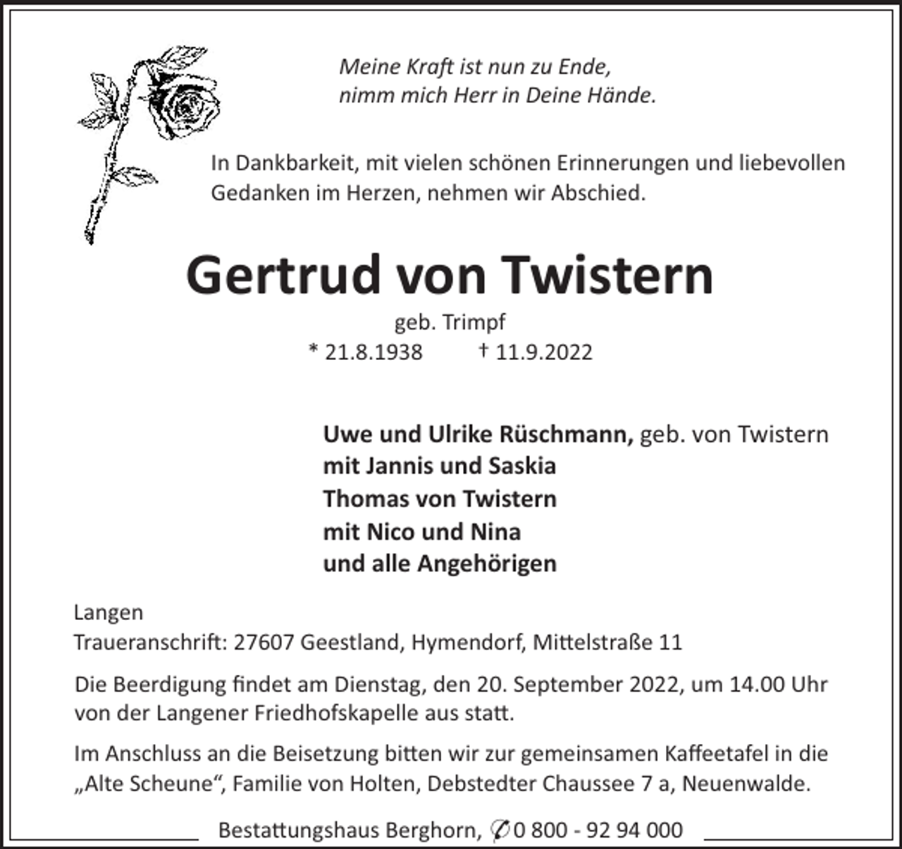 <p>Meine Kra ist nun zu Ende,<br />nimm mich Herr in Deine Hände.<br />In Dankbarkeit, mit vielen schönen Erinnerungen und liebevollen<br />Gedanken im Herzen, nehmen wir Abschied.</p><p>Gertrud von Twistern<br />geb. Trimpf<br />* 21.8.1938<br />† 11.9.2022</p><p>Uwe und Ulrike Rüschmann, geb. von Twistern<br />mit Jannis und Saskia<br />Thomas von Twistern<br />mit Nico und Nina<br />und alle Angehörigen<br />Langen<br />Traueranschri": 27607 Geestland, Hymendorf, Mi#elstraße 11<br />Die Beerdigung ﬁndet am Dienstag, den 20. September 2022, um 14.00 Uhr<br />von der Langener Friedhofskapelle aus sta#.<br />Im Anschluss an die Beisetzung bi#en wir zur gemeinsamen Kaﬀeetafel in die<br />„Alte Scheune“, Familie von Holten, Debstedter Chaussee 7 a, Neuenwalde.<br />Besta#ungshaus Berghorn, * 0 800 - 92 94 000</p>