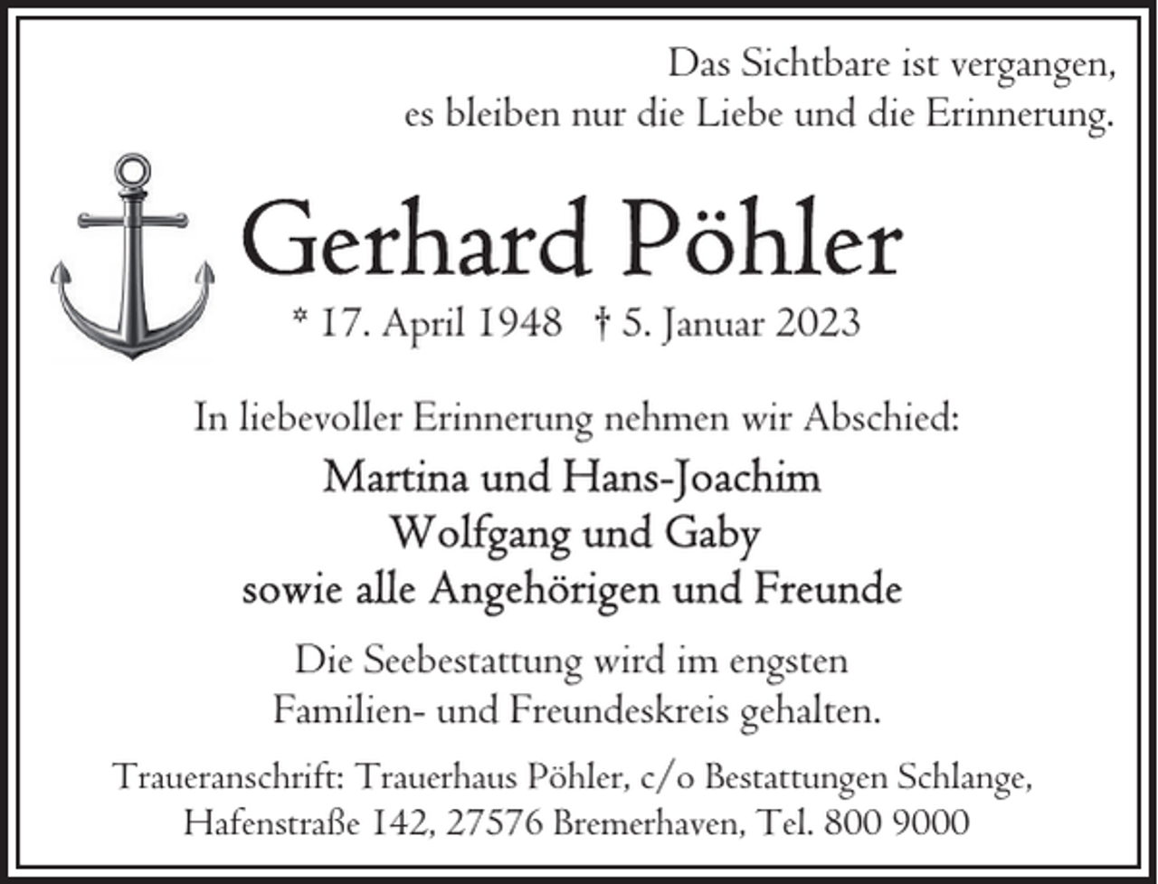 <p>Das Sichtbare ist vergangen,<br />es bleiben nur die Liebe und die Erinnerung.</p><p>* 17. April 1948 † 5. Januar 2023<br />In liebevoller Erinnerung nehmen wir Abschied:</p><p>Die Seebestattung wird im engsten<br />Familien- und Freundeskreis gehalten.<br />Traueranschrift: Trauerhaus Pöhler, c/o Bestattungen Schlange,<br />Hafenstraße 142, 27576 Bremerhaven, Tel. 800 9000</p>