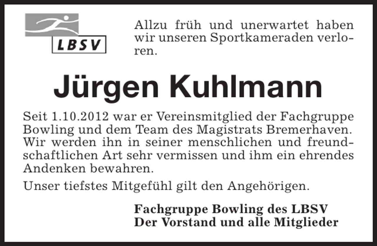 <p>Allzu früh und unerwartet haben<br />wir unseren Sportkameraden verloren.</p><p>Jürgen Kuhlmann</p><p>Seit 1.10.2012 war er Vereinsmitglied der Fachgruppe<br />Bowling und dem Team des Magistrats Bremerhaven.<br />Wir werden ihn in seiner menschlichen und freundschaftlichen Art sehr vermissen und ihm ein ehrendes<br />Andenken bewahren.<br />Unser tiefstes Mitgefühl gilt den Angehörigen.<br />Fachgruppe Bowling des LBSV<br />Der Vorstand und alle Mitglieder</p>
