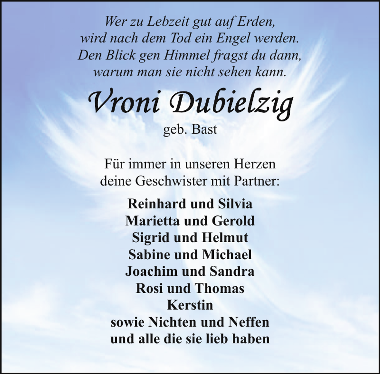 <p>Wer zu Lebzeit gut auf Erden,<br />wird nach dem Tod ein Engel werden.<br />Den Blick gen Himmel fragst du dann,<br />warum man sie nicht sehen kann.</p>
<p>geb. Bast<br />Für immer in unseren Herzen<br />deine Geschwister mit Partner:<br />Reinhard und Silvia<br />Marietta und Gerold<br />Sigrid und Helmut<br />Sabine und Michael<br />Joachim und Sandra<br />Rosi und Thomas<br />Kerstin<br />sowie Nichten und Neffen<br />und alle die sie lieb haben</p>
