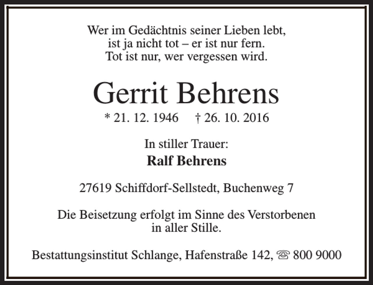 <p>Wer im Gedächtnis seiner Lieben lebt,<br />ist ja nicht tot – er ist nur fern.<br />Tot ist nur, wer vergessen wird.</p><p>Gerrit Behrens<br />* 21. 12. 1946</p><p>† 26. 10. 2016</p><p>In stiller Trauer:</p><p>Ralf Behrens</p><p>27619 Schiffdorf-Sellstedt, Buchenweg 7<br />Die Beisetzung erfolgt im Sinne des Verstorbenen<br />in aller Stille.<br />Bestattungsinstitut Schlange, Hafenstraße 142, s 800 9000</p>