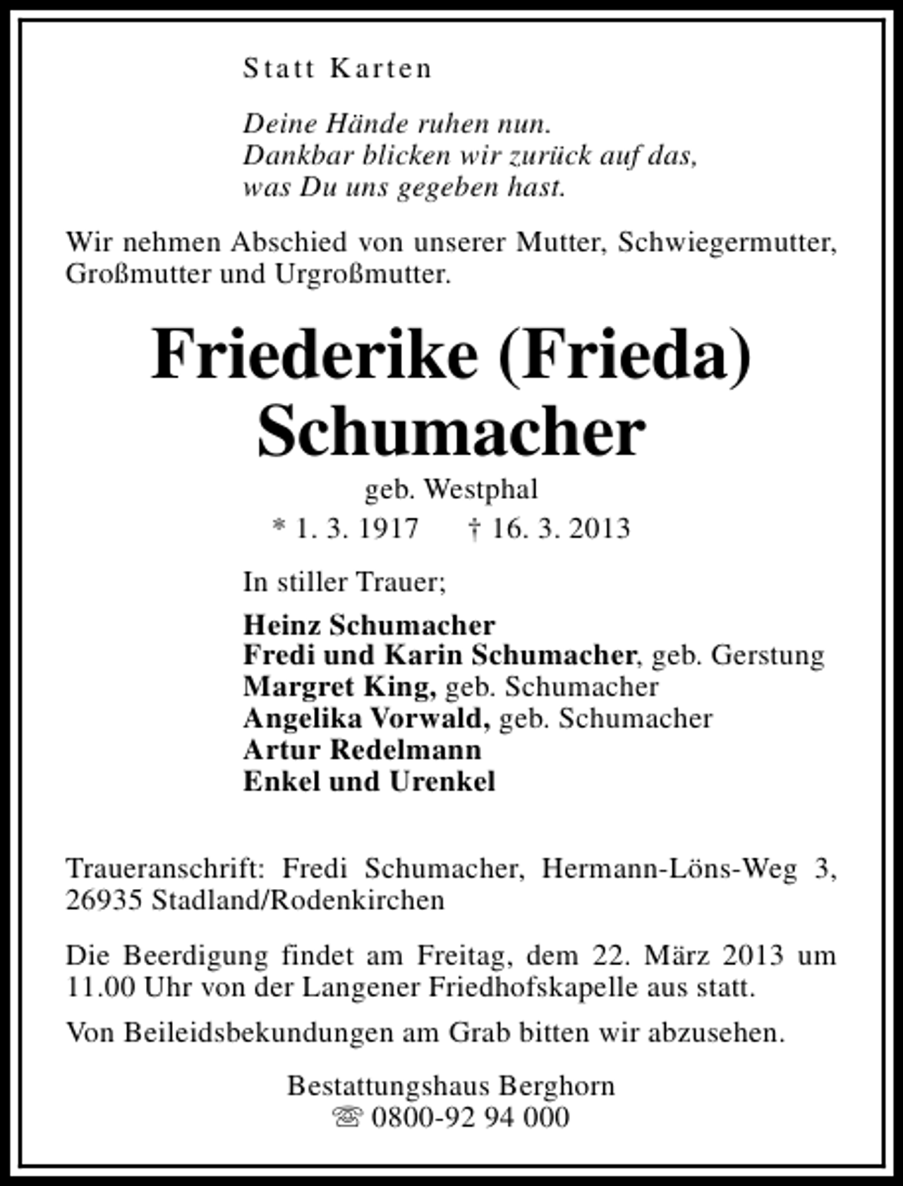 <p>Statt Karten<br />Deine Hände ruhen nun.<br />Dankbar blicken wir zurück auf das,<br />was Du uns gegeben hast.<br />Wir nehmen Abschied von unserer Mutter, Schwiegermutter,<br />Großmutter und Urgroßmutter.</p><p>Friederike (Frieda)<br />Schumacher<br />geb. Westphal<br />* 1. 3. 1917<br />† 16. 3. 2013</p><p>In stiller Trauer;<br />Heinz Schumacher<br />Fredi und Karin Schumacher, geb. Gerstung<br />Margret King, geb. Schumacher<br />Angelika Vorwald, geb. Schumacher<br />Artur Redelmann<br />Enkel und Urenkel<br />Traueranschrift: Fredi Schumacher, Hermann-Löns-Weg 3,<br />26935 Stadland/Rodenkirchen<br />Die Beerdigung findet am Freitag, dem 22. März 2013 um<br />11.00 Uhr von der Langener Friedhofskapelle aus statt.<br />Von Beileidsbekundungen am Grab bitten wir abzusehen.<br />Bestattungshaus Berghorn<br />s 0800-92 94 000</p>