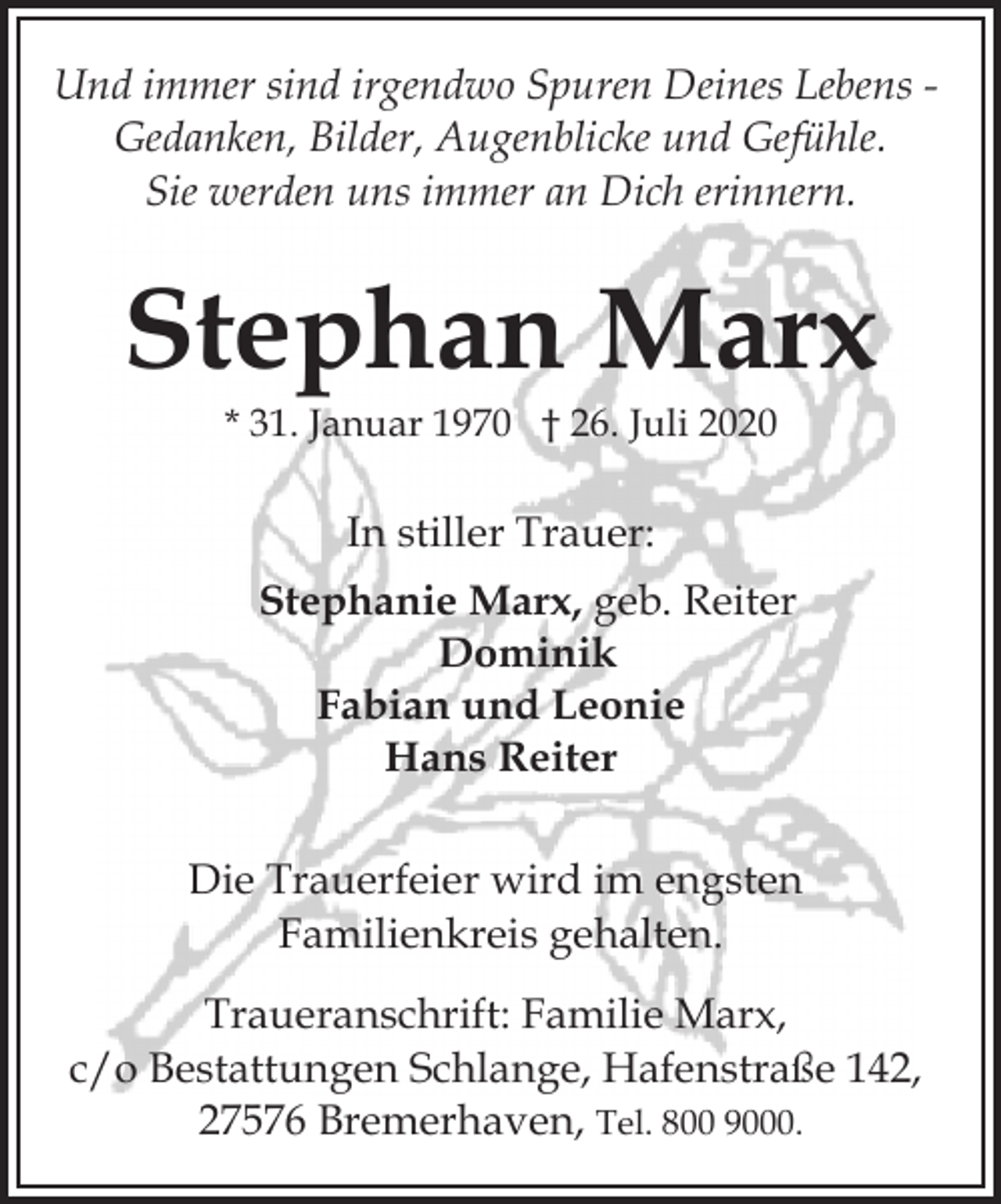 <p>Und immer sind irgendwo Spuren Deines Lebens Gedanken, Bilder, Augenblicke und Gefühle.<br />Sie werden uns immer an Dich erinnern.</p><p>Stephan Marx<br />* 31. Januar 1970 † 26. Juli 2020</p><p>In stiller Trauer:<br />Stephanie Marx, geb. Reiter<br />Dominik<br />Fabian und Leonie<br />Hans Reiter<br />Die Trauerfeier wird im engsten<br />Familienkreis gehalten.<br />Traueranschrift: Familie Marx,<br />c/o Bestattungen Schlange, Hafenstraße 142,<br />27576 Bremerhaven, Tel. 800 9000.</p>