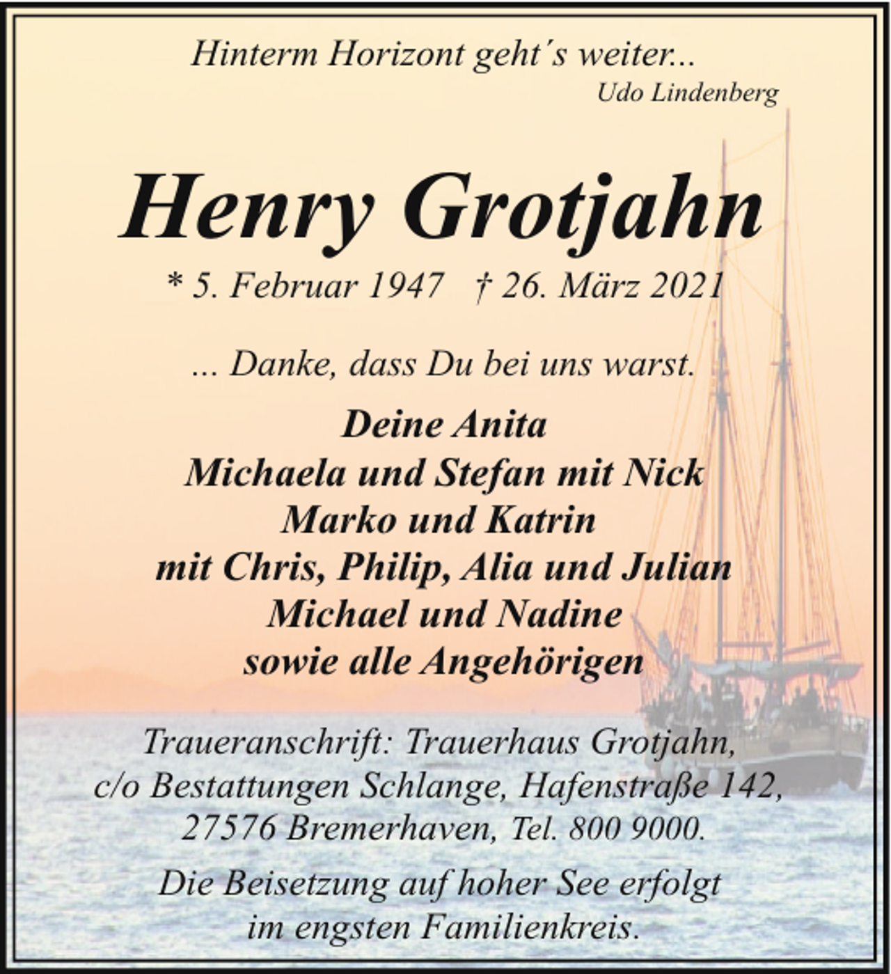 <p>Hinterm Horizont geht´s weiter...</p><p>Udo Lindenberg</p><p>Henry Grotjahn<br />* 5. Februar 1947 † 26. März 2021<br />... Danke, dass Du bei uns warst.</p><p>Deine Anita<br />Michaela und Stefan mit Nick<br />Marko und Katrin<br />mit Chris, Philip, Alia und Julian<br />Michael und Nadine<br />sowie alle Angehörigen<br />Traueranschrift: Trauerhaus Grotjahn,<br />c/o Bestattungen Schlange, Hafenstraße 142,<br />27576 Bremerhaven, Tel. 800 9000.<br />Die Beisetzung auf hoher See erfolgt<br />im engsten Familienkreis.</p>
