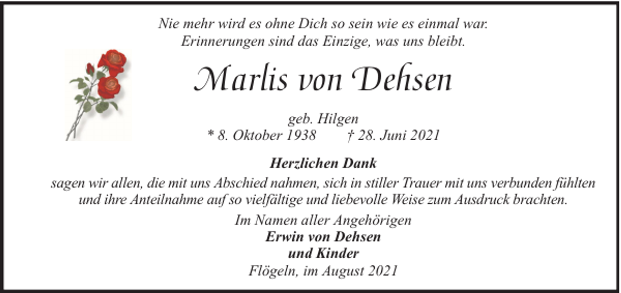 <p>Nie mehr wird es ohne Dich so sein wie es einmal war.<br />Erinnerungen sind das Einzige, was uns bleibt.</p><p>Marlis von Dehsen<br />geb. Hilgen<br />* 8. Oktober 1938<br />† 28. Juni 2021<br />Herzlichen Dank<br />sagen wir allen, die mit uns Abschied nahmen, sich in stiller Trauer mit uns verbunden fühlten<br />und ihre Anteilnahme auf so vielfältige und liebevolle Weise zum Ausdruck brachten.<br />Im Namen aller Angehörigen<br />Erwin von Dehsen<br />und Kinder<br />Flögeln, im August 2021</p>