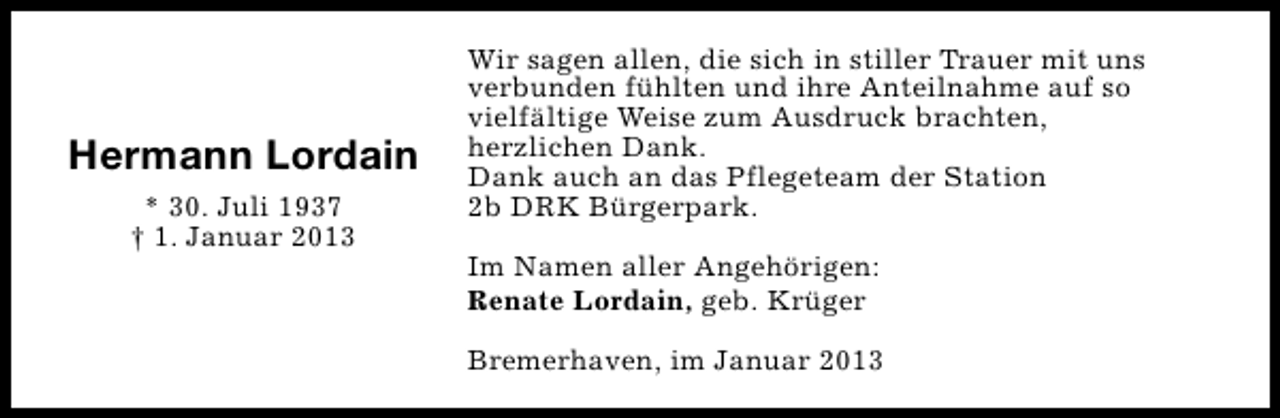 <p>Hermann Lordain<br />* 30. Juli 1937<br />† 1. Januar 2013</p><p>Wir sagen allen, die sich in stiller Trauer mit uns<br />verbunden fühlten und ihre Anteilnahme auf so<br />vielfältige Weise zum Ausdruck brachten,<br />herzlichen Dank.<br />Dank auch an das Pflegeteam der Station<br />2b DRK Bürgerpark.<br />Im Namen aller Angehörigen:<br />Renate Lordain, geb. Krüger<br />Bremerhaven, im Januar 2013</p>