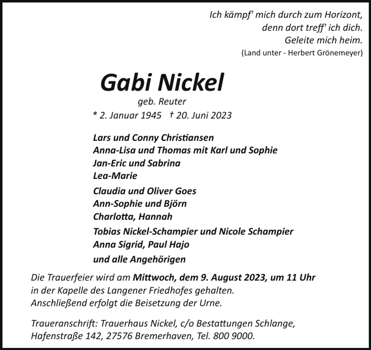 <p>Ich kämpf' mich durch zum Horizont,<br />denn dort treﬀ' ich dich.<br />Geleite mich heim.<br />(Land unter - Herbert Grönemeyer)</p><p>Gabi Nickel<br />geb. Reuter<br />* 2. Januar 1945 † 20. Juni 2023<br />Lars und Conny Christansen<br />Anna­Lisa und Thomas mit Karl und Sophie<br />Jan­Eric und Sabrina<br />Lea­Marie<br />Claudia und Oliver Goes<br />Ann­Sophie und Björn<br />Charlo"a, Hannah<br />Tobias Nickel­Schampier und Nicole Schampier<br />Anna Sigrid, Paul Hajo<br />und alle Angehörigen<br />Die Trauerfeier wird am Mi"woch, dem 9. August 2023, um 11 Uhr<br />in der Kapelle des Langener Friedhofes gehalten.<br />Anschließend erfolgt die Beisetzung der Urne.<br />Traueranschrift: Trauerhaus Nickel, c/o Besta!ungen Schlange,<br />Hafenstraße 142, 27576 Bremerhaven, Tel. 800 9000.</p>