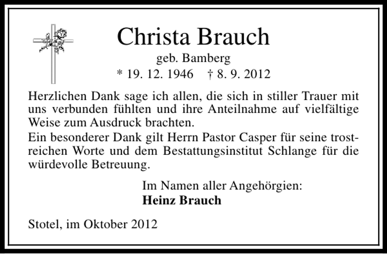 <p>Christa Brauch</p><p>geb. Bamberg<br />* 19. 12. 1946 † 8. 9. 2012<br />Herzlichen Dank sage ich allen, die sich in stiller Trauer mit<br />uns verbunden fühlten und ihre Anteilnahme auf vielfältige<br />Weise zum Ausdruck brachten.<br />Ein besonderer Dank gilt Herrn Pastor Casper für seine trostreichen Worte und dem Bestattungsinstitut Schlange für die<br />würdevolle Betreuung.<br />Im Namen aller Angehörgien:<br />Heinz Brauch<br />Stotel, im Oktober 2012</p>