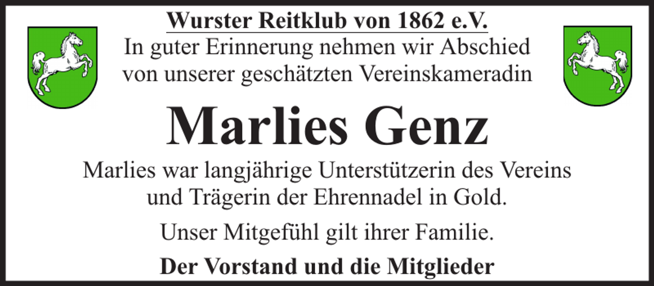 <p>Wurster Reitklub von 1862 e.V.<br />In guter Erinnerung nehmen wir Abschied<br />von unserer geschätzten Vereinskameradin</p><p>Marlies Genz</p><p>Marlies war langjährige Unterstützerin des Vereins<br />und Trägerin der Ehrennadel in Gold.<br />Unser Mitgefühl gilt ihrer Familie.<br />Der Vorstand und die Mitglieder</p>