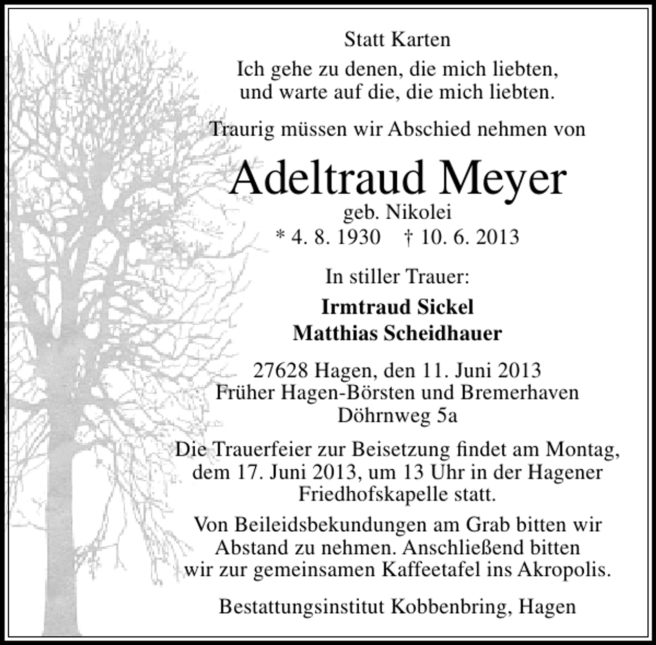 <p>Statt Karten<br />Ich gehe zu denen, die mich liebten,<br />und warte auf die, die mich liebten.<br />Traurig müssen wir Abschied nehmen von</p>
<p>Adeltraud Meyer<br />geb. Nikolei<br />* 4. 8. 1930 † 10. 6. 2013<br />In stiller Trauer:<br />Irmtraud Sickel<br />Matthias Scheidhauer<br />27628 Hagen, den 11. Juni 2013<br />Früher Hagen-Börsten und Bremerhaven<br />Döhrnweg 5a<br />Die Trauerfeier zur Beisetzung ﬁndet am Montag,<br />dem 17. Juni 2013, um 13 Uhr in der Hagener<br />Friedhofskapelle statt.<br />Von Beileidsbekundungen am Grab bitten wir<br />Abstand zu nehmen. Anschließend bitten<br />wir zur gemeinsamen Kaffeetafel ins Akropolis.<br />Bestattungsinstitut Kobbenbring, Hagen</p>