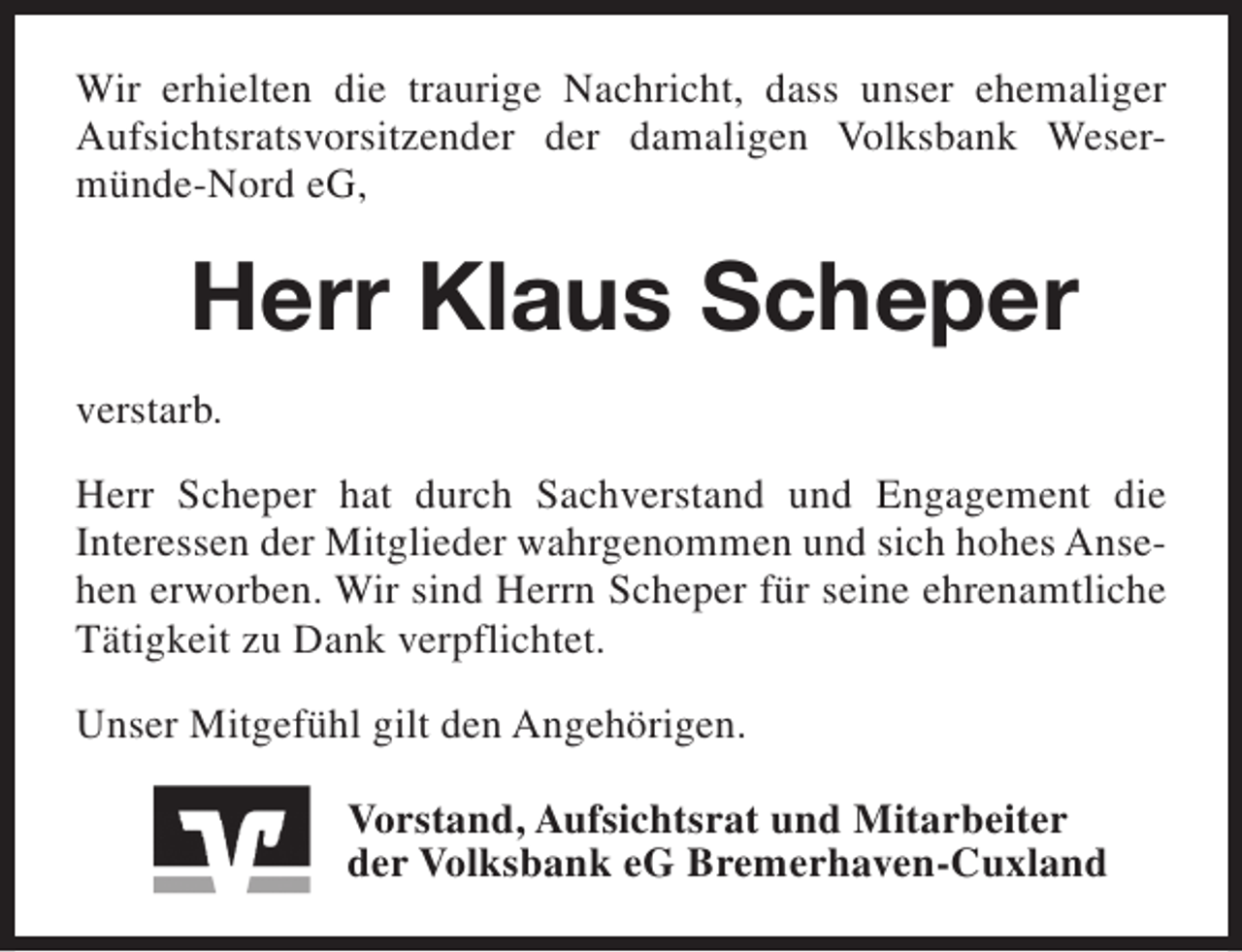 <p>Wir erhielten die traurige Nachricht, dass unser ehemaliger<br />Aufsichtsratsvorsitzender der damaligen Volksbank Wesermünde-Nord eG,</p><p>Herr Klaus Scheper<br />verstarb.<br />Herr Scheper hat durch Sachverstand und Engagement die<br />Interessen der Mitglieder wahrgenommen und sich hohes Ansehen erworben. Wir sind Herrn Scheper für seine ehrenamtliche<br />Tätigkeit zu Dank verpflichtet.<br />Unser Mitgefühl gilt den Angehörigen.<br />Vorstand, Aufsichtsrat und Mitarbeiter<br />der Volksbank eG Bremerhaven-Cuxland</p>