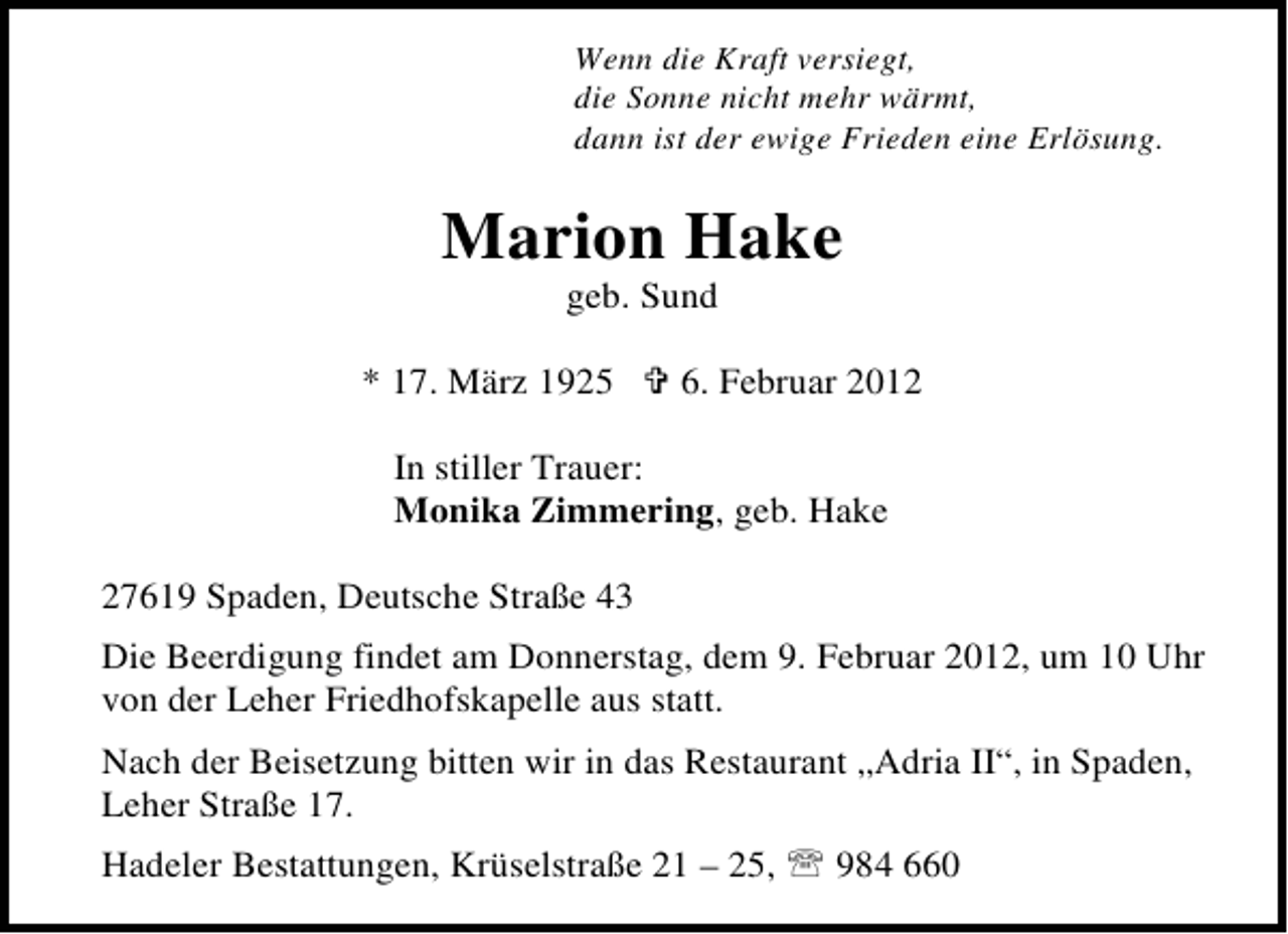 <p>Wenn die Kraft versiegt,<br />die Sonne nicht mehr wärmt,<br />dann ist der ewige Frieden eine Erlösung.</p><p>Marion Hake<br />geb. Sund<br />* 17. März 1925</p><p>6. Februar 2012</p><p>In stiller Trauer:<br />Monika Zimmering, geb. Hake<br />27619 Spaden, Deutsche Straße 43<br />Die Beerdigung findet am Donnerstag, dem 9. Februar 2012, um 10 Uhr<br />von der Leher Friedhofskapelle aus statt.<br />Nach der Beisetzung bitten wir in das Restaurant „Adria II“, in Spaden,<br />Leher Straße 17.<br />Hadeler Bestattungen, Krüselstraße 21 – 25, 984 660</p>