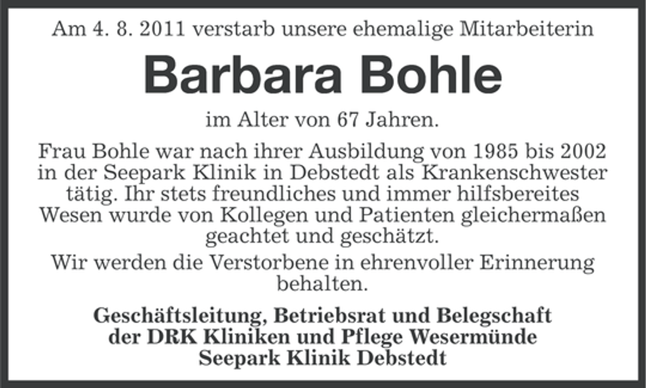 <p>Am 4. 8. 2011 verstarb unsere ehemalige Mitarbeiterin</p><p>Barbara Bohle<br />im Alter von 67 Jahren.<br />Frau Bohle war nach ihrer Ausbildung von 1985 bis 2002<br />in der Seepark Klinik in Debstedt als Krankenschwester<br />tätig. Ihr stets freundliches und immer hilfsbereites<br />Wesen wurde von Kollegen und Patienten gleichermaßen<br />geachtet und geschätzt.<br />Wir werden die Verstorbene in ehrenvoller Erinnerung<br />behalten.<br />Geschäftsleitung, Betriebsrat und Belegschaft<br />der DRK Kliniken und Pflege Wesermünde<br />Seepark Klinik Debstedt</p>