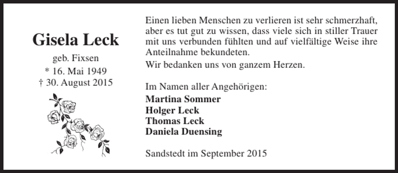 <p>Gisela Leck<br />geb. Fixsen<br />* 16. Mai 1949<br />† 30. August 2015</p><p>Einen lieben Menschen zu verlieren ist sehr schmerzhaft,<br />aber es tut gut zu wissen, dass viele sich in stiller Trauer<br />mit uns verbunden fühlten und auf vielfältige Weise ihre<br />Anteilnahme bekundeten.<br />Wir bedanken uns von ganzem Herzen.<br />Im Namen aller Angehörigen:<br />Martina Sommer<br />Holger Leck<br />Thomas Leck<br />Daniela Duensing<br />Sandstedt im September 2015</p>