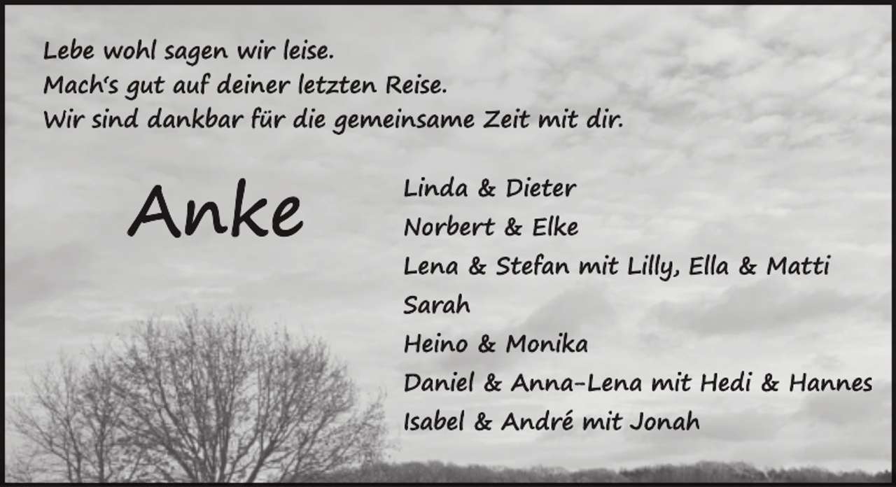 <p>Lebe wohl sagen wir leise.<br />Mach‘s gut auf deiner letzten Reise.<br />Wir sind dankbar für die gemeinsame Zeit mit dir.</p>
<p>A n ke</p>
<p>Linda &amp; Dieter<br />Norbert<br />rtt &amp; Elke<br />Lena &amp; Stefan mit Lilly, Ella &amp; Matti<br />Sarah<br />Heino &amp; Monika<br />Daniel &amp; Anna-Lena mit Hedi &amp; Hannes<br />Isabel &amp; André mit Jonah</p>