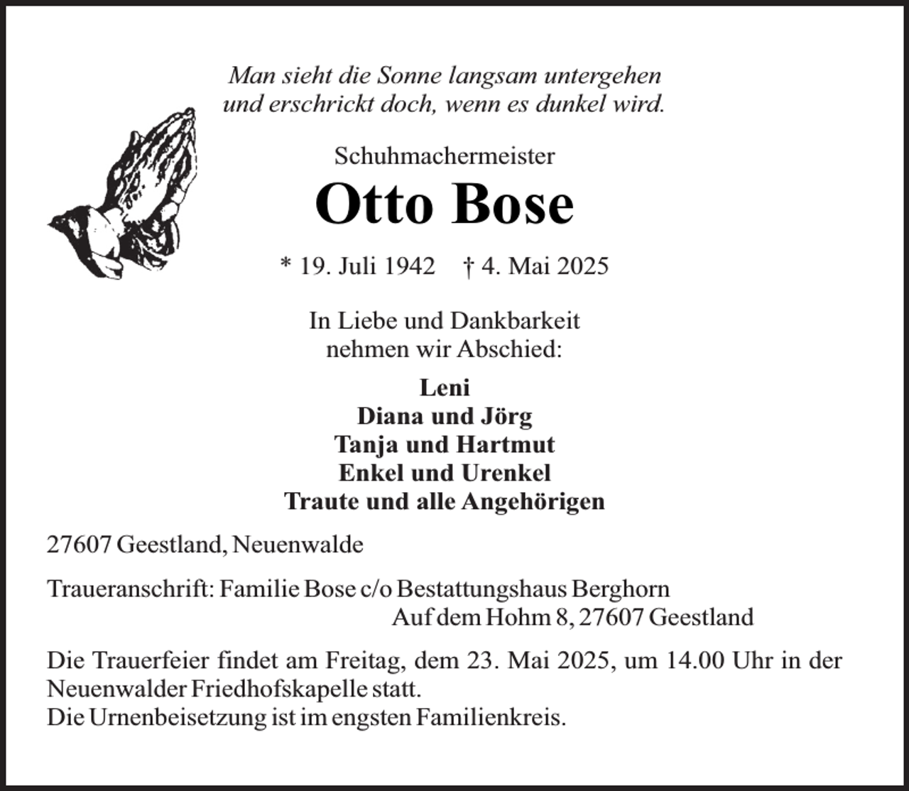 <p>Man sieht die Sonne langsam untergehen<br />und erschrickt doch, wenn es dunkel wird.<br />Schuhmachermeister</p><p>Otto Bose<br />* 19. Juli 1942</p><p>† 4. Mai 2025</p><p>In Liebe und Dankbarkeit<br />nehmen wir Abschied:<br />Leni<br />Diana und Jörg<br />Tanja und Hartmut<br />Enkel und Urenkel<br />Traute und alle Angehörigen<br />27607 Geestland, Neuenwalde<br />Traueranschrift: Familie Bose c/o Bestattungshaus Berghorn<br />Auf dem Hohm 8, 27607 Geestland<br />Die Trauerfeier findet am Freitag, dem 23. Mai 2025, um 14.00 Uhr in der<br />Neuenwalder Friedhofskapelle statt.<br />Die Urnenbeisetzung ist im engsten Familienkreis.</p>