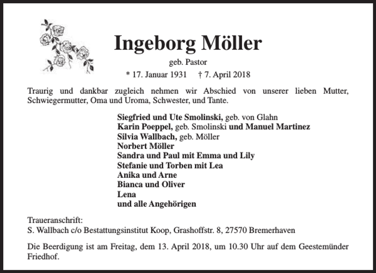 <p>Ingeborg Möller<br />geb. Pastor<br />* 17. Januar 1931 † 7. April 2018</p><p>Traurig und dankbar zugleich nehmen wir Abschied von unserer lieben Mutter,<br />Schwiegermutter, Oma und Uroma, Schwester, und Tante.<br />Siegfried und Ute Smolinski, geb. von Glahn<br />Karin Poeppel, geb. Smolinski und Manuel Martinez<br />Silvia Wallbach, geb. Möller<br />Norbert Möller<br />Sandra und Paul mit Emma und Lily<br />Stefanie und Torben mit Lea<br />Anika und Arne<br />Bianca und Oliver<br />Lena<br />und alle Angehörigen<br />Traueranschrift:<br />S. Wallbach c/o Bestattungsinstitut Koop, Grashoffstr. 8, 27570 Bremerhaven<br />Die Beerdigung ist am Freitag, dem 13. April 2018, um 10.30 Uhr auf dem Geestemünder<br />Friedhof.</p>