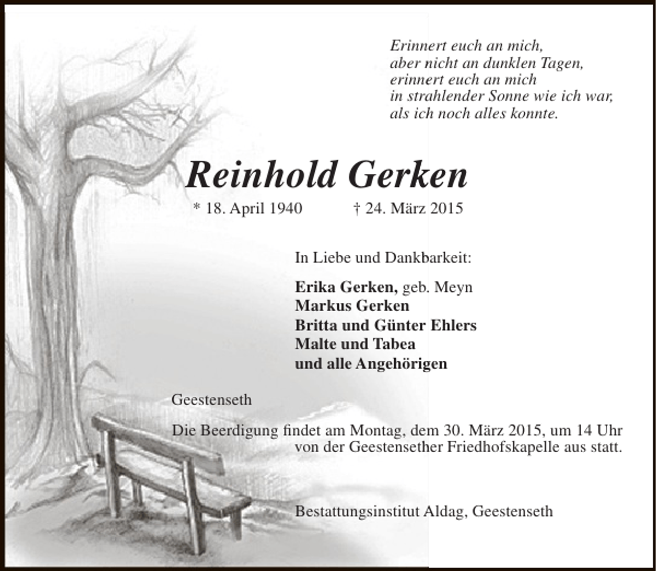 <p>Erinnert euch an mich,<br />aber nicht an dunklen Tagen,<br />erinnert euch an mich<br />e<br />in strahlender Sonne wie ich war,<br />a<br />als ich noch alles konnte.<br />h</p><p>Reinhold Gerken<br />k<br />* 18. April 1940</p><p>† 24. März 2015</p><p>In Liebe und Dankbarkeit:<br />b<br />Erika Gerken, geb. Meyn<br />.<br />Markus Gerken<br />Britta und Günter Ehlers<br />Malte und Tabea<br />und alle Angehörigen<br />g<br />Geestenseth<br />m<br />Die Beerdigung findet am Montag, dem 30. März 2015, um 14 Uhr<br />von der Geestensether Friedhofskapelle aus statt.<br />h</p><p>Bestattungsinstitut Aldag, Geestenseth</p>
