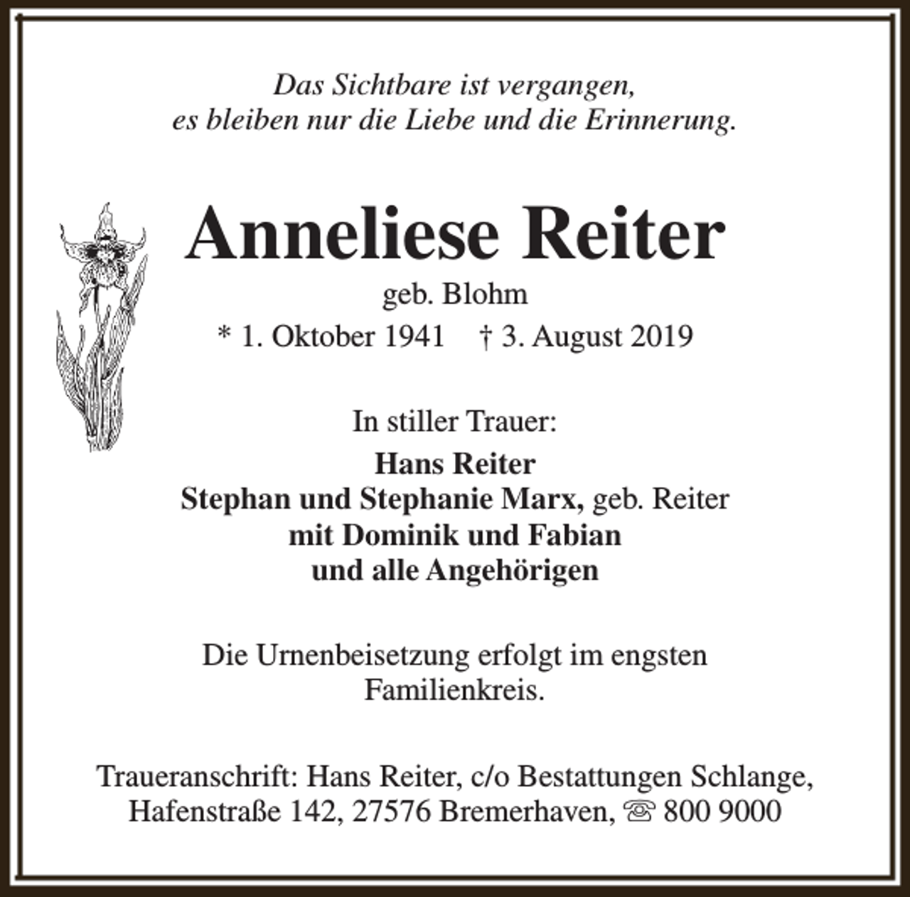 <p>Das Sichtbare ist vergangen,<br />es bleiben nur die Liebe und die Erinnerung.</p><p>Anneliese Reiter<br />geb. Blohm<br />* 1. Oktober 1941 † 3. August 2019</p><p>In stiller Trauer:<br />Hans Reiter<br />Stephan und Stephanie Marx, geb. Reiter<br />mit Dominik und Fabian<br />und alle Angehörigen<br />Die Urnenbeisetzung erfolgt im engsten<br />Familienkreis.<br />Traueranschrift: Hans Reiter, c/o Bestattungen Schlange,<br />Hafenstraße 142, 27576 Bremerhaven, s 800 9000</p>