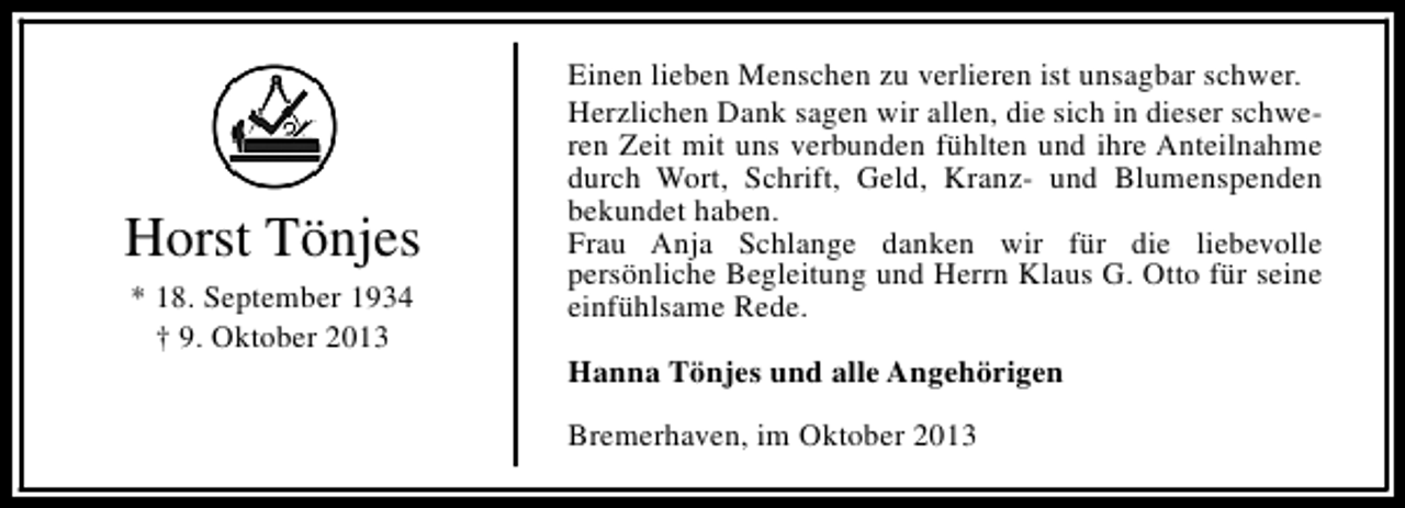 <p>Horst Tönjes<br />* 18. September 1934<br />† 9. Oktober 2013</p><p>Einen lieben Menschen zu verlieren ist unsagbar schwer.<br />Herzlichen Dank sagen wir allen, die sich in dieser schweren Zeit mit uns verbunden fühlten und ihre Anteilnahme<br />durch Wort, Schrift, Geld, Kranz- und Blumenspenden<br />bekundet haben.<br />Frau Anja Schlange danken wir für die liebevolle<br />persönliche Begleitung und Herrn Klaus G. Otto für seine<br />einfühlsame Rede.<br />Hanna Tönjes und alle Angehörigen<br />Bremerhaven, im Oktober 2013</p>