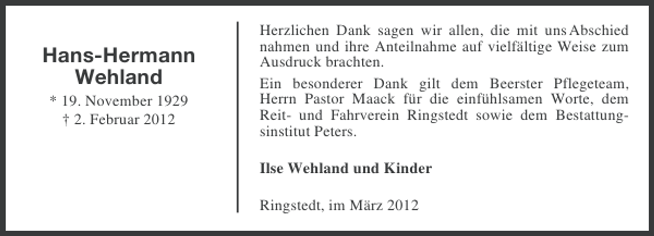 <p>Hans-Hermann<br />Wehland<br />* 19. November 1929<br />† 2. Februar 2012</p><p>Herzlichen Dank sagen wir allen, die mit uns Abschied<br />nahmen und ihre Anteilnahme auf vielfältige Weise zum<br />Ausdruck brachten.<br />Ein besonderer Dank gilt dem Beerster Pflegeteam,<br />Herrn Pastor Maack für die einfühlsamen Worte, dem<br />Reit- und Fahrverein Ringstedt sowie dem Bestattungsinstitut Peters.<br />Ilse Wehland und Kinder<br />Ringstedt, im März 2012</p>