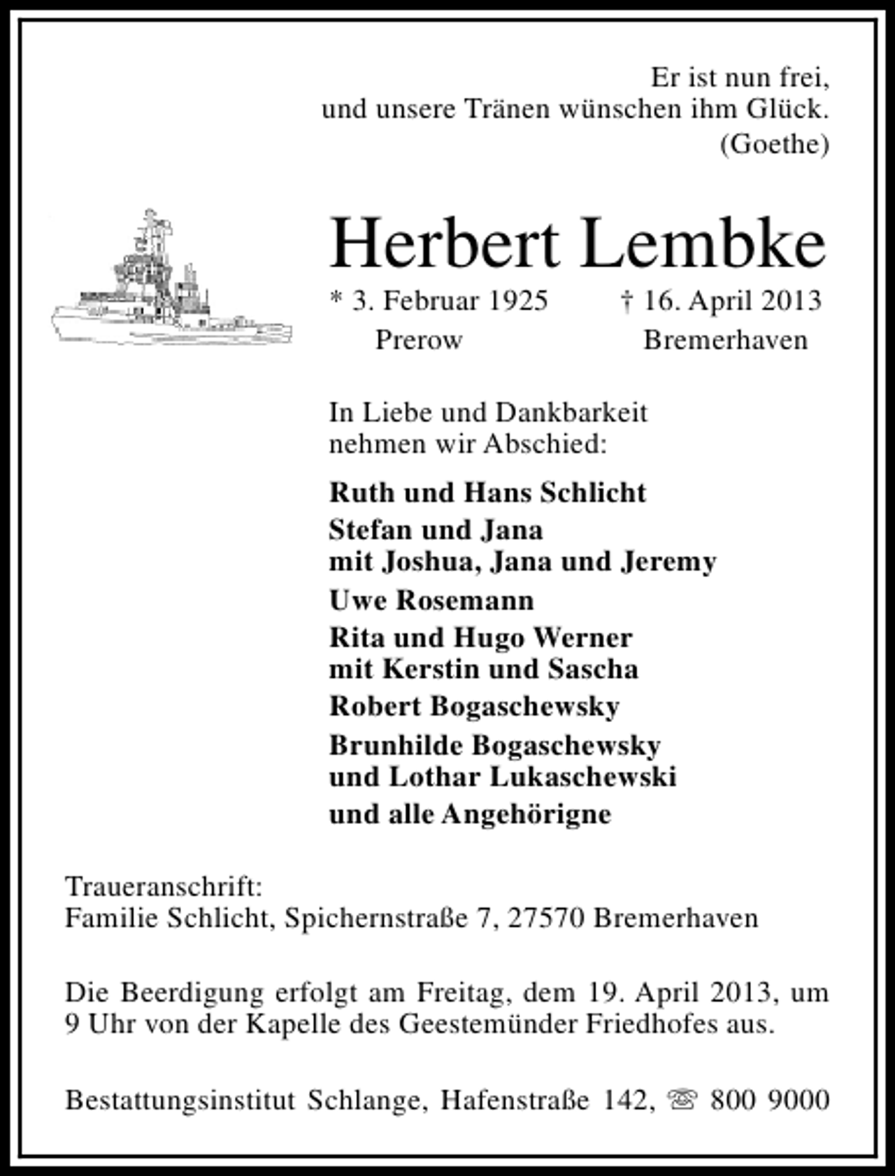 <p>Er ist nun frei,<br />und unsere Tränen wünschen ihm Glück.<br />(Goethe)</p><p>Herbert Lembke<br />* 3. Februar 1925<br />Prerow</p><p>† 16. April 2013<br />Bremerhaven</p><p>In Liebe und Dankbarkeit<br />nehmen wir Abschied:<br />Ruth und Hans Schlicht<br />Stefan und Jana<br />mit Joshua, Jana und Jeremy<br />Uwe Rosemann<br />Rita und Hugo Werner<br />mit Kerstin und Sascha<br />Robert Bogaschewsky<br />Brunhilde Bogaschewsky<br />und Lothar Lukaschewski<br />und alle Angehörigne<br />Traueranschrift:<br />Familie Schlicht, Spichernstraße 7, 27570 Bremerhaven<br />Die Beerdigung erfolgt am Freitag, dem 19. April 2013, um<br />9 Uhr von der Kapelle des Geestemünder Friedhofes aus.<br />Bestattungsinstitut Schlange, Hafenstraße 142, s 800 9000</p>