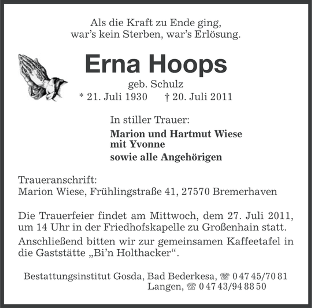<p>Als die Kraft zu Ende ging,<br />war’s kein Sterben, war’s Erlösung.</p><p>Erna Hoops<br />geb. Schulz<br />* 21. Juli 1930<br />† 20. Juli 2011<br />In stiller Trauer:<br />Marion und Hartmut Wiese<br />mit Yvonne<br />sowie alle Angehörigen<br />Traueranschrift:<br />Marion Wiese, Frühlingstraße 41, 27570 Bremerhaven<br />Die Trauerfeier findet am Mittwoch, dem 27. Juli 2011,<br />um 14 Uhr in der Friedhofskapelle zu Großenhain statt.<br />Anschließend bitten wir zur gemeinsamen Kaffeetafel in<br />die Gaststätte „Bi’n Holthacker“.<br />Bestattungsinstitut Gosda, Bad Bederkesa, 0 47 45/70 81<br />Langen, 0 47 43/94 88 50</p>