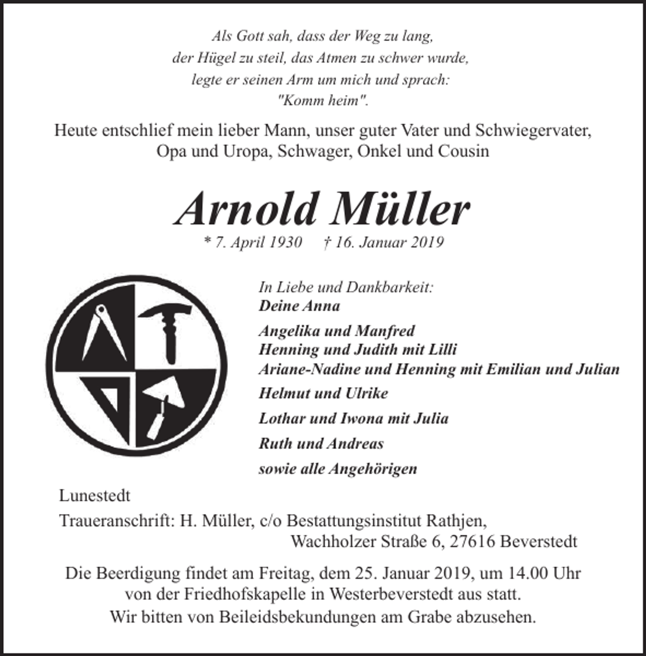 <p>Als Gott sah, dass der Weg zu lang,<br />der Hügel zu steil, das Atmen zu schwer wurde,<br />legte er seinen Arm um mich und sprach:<br />"Komm heim".</p><p>Heute entschlief mein lieber Mann, unser guter Vater und Schwiegervater,<br />Opa und Uropa, Schwager, Onkel und Cousin</p><p>Arnold Müller<br />* 7. April 1930</p><p>† 16. Januar 2019</p><p>In Liebe und Dankbarkeit:<br />Deine Anna<br />Angelika und Manfred<br />Henning und Judith mit Lilli<br />Ariane-Nadine und Henning mit Emilian und Julian<br />Helmut und Ulrike<br />Lothar und Iwona mit Julia<br />Ruth und Andreas<br />sowie alle Angehörigen</p><p>Lunestedt<br />Traueranschrift: H. Müller, c/o Bestattungsinstitut Rathjen,<br />Wachholzer Straße 6, 27616 Beverstedt<br />Die Beerdigung findet am Freitag, dem 25. Januar 2019, um 14.00 Uhr<br />von der Friedhofskapelle in Westerbeverstedt aus statt.<br />Wir bitten von Beileidsbekundungen am Grabe abzusehen.</p>