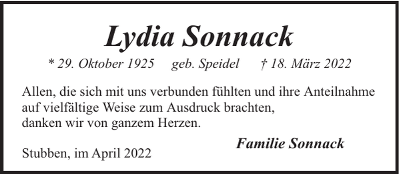 <p>Lydia Sonnack</p><p>* 29. Oktober 1925</p><p>geb. Speidel</p><p>† 18. März 2022</p><p>Allen, die sich mit uns verbunden fühlten und ihre Anteilnahme<br />auf vielfältige Weise zum Ausdruck brachten,<br />danken wir von ganzem Herzen.<br />Stubben, im April 2022</p><p>Familie Sonnack</p>