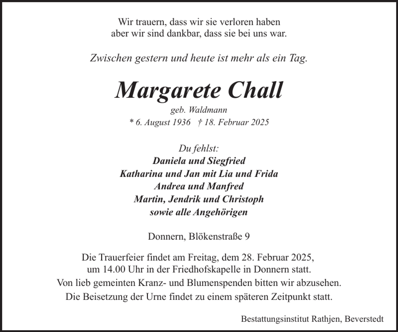 <p>Wir trauern, dass wir sie verloren haben<br />aber wir sind dankbar, dass sie bei uns war.</p><p>Zwischen gestern und heute ist mehr als ein Tag.</p><p>Margarete Chall<br />geb. Waldmann<br />* 6. August 1936 † 18. Februar 2025</p><p>Du fehlst:<br />Daniela und Siegfried<br />Katharina und Jan mit Lia und Frida<br />Andrea und Manfred<br />Martin, Jendrik und Christoph<br />sowie alle Angehörigen<br />Donnern, Blökenstraße 9<br />Die Trauerfeier findet am Freitag, dem 28. Februar 2025,<br />um 14.00 Uhr in der Friedhofskapelle in Donnern statt.<br />Von lieb gemeinten Kranz- und Blumenspenden bitten wir abzusehen.<br />Die Beisetzung der Urne findet zu einem späteren Zeitpunkt statt.<br />Bestattungsinstitut Rathjen, Beverstedt</p>