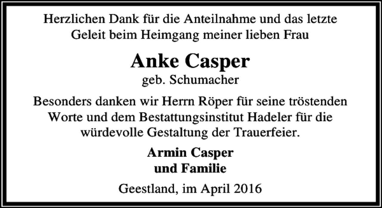 <p>Herzlichen Dank für die Anteilnahme und das letzte<br />Geleit beim Heimgang meiner lieben Frau</p><p>Anke Casper<br />geb. Schumacher</p><p>Besonders danken wir Herrn Röper für seine tröstenden<br />Worte und dem Bestattungsinstitut Hadeler für die<br />würdevolle Gestaltung der Trauerfeier.<br />Armin Casper<br />und Familie<br />Geestland, im April 2016</p>