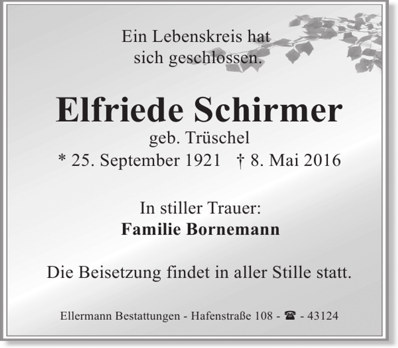 <p>Ein Lebenskreis hat<br />sich geschlossen.</p><p>Elfriede Schirmer<br />geb. Trüschel<br />* 25. September 1921 † 8. Mai 2016<br />In stiller Trauer:<br />Familie Bornemann<br />Die Beisetzung findet in aller Stille statt.<br />Ellermann Bestattungen - Hafenstraße 108 - ( - 43124</p>