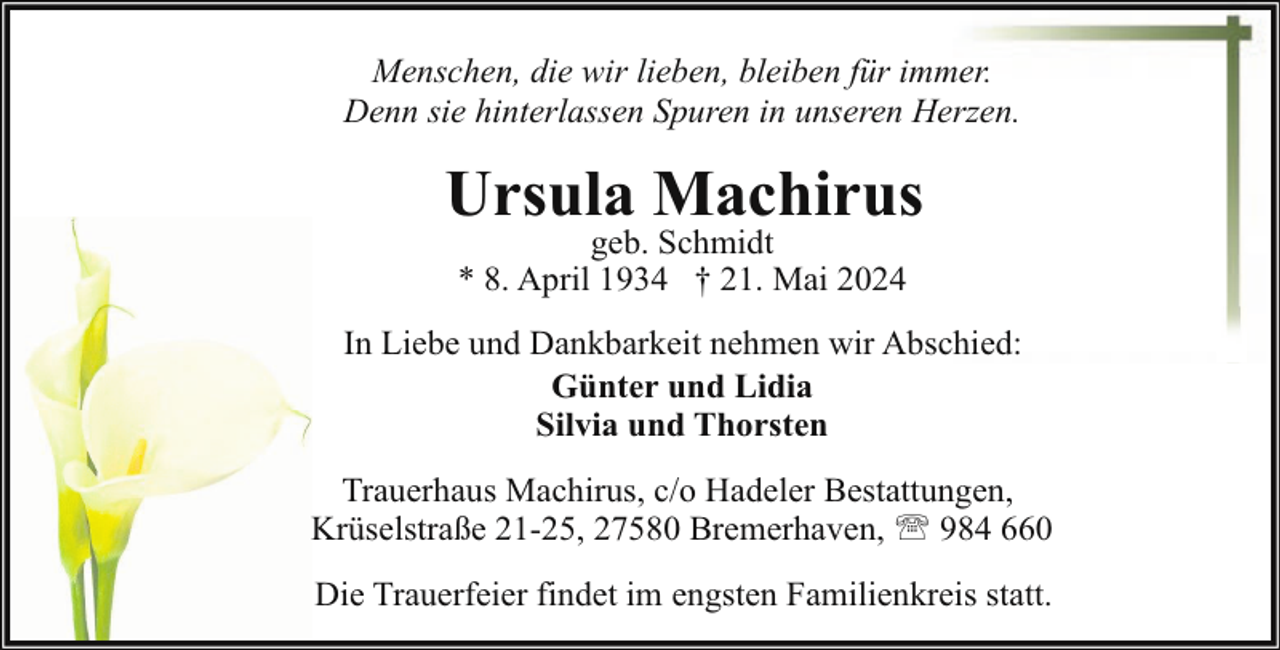 <p>Menschen, die wir lieben, bleiben für immer.<br />Denn sie hinterlassen Spuren in unseren Herzen.</p><p>Ursula Machirus<br />geb. Schmidt<br />* 8. April 1934 † 21. Mai 2024</p><p>In Liebe und Dankbarkeit nehmen wir Abschied:<br />Günter und Lidia<br />Silvia und Thorsten<br />Trauerhaus Machirus, c/o Hadeler Bestattungen,<br />Krüselstraße 21-25, 27580 Bremerhaven, ' 984 660<br />Die Trauerfeier findet im engsten Familienkreis statt.</p>