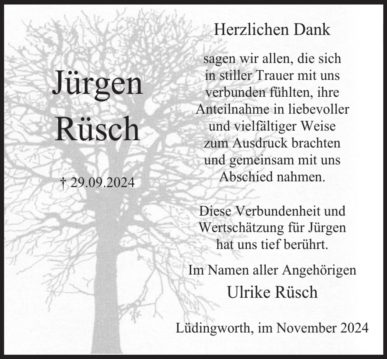 <p>Herzlichen Dank</p><p>Jürgen<br />Rüsch<br />† 29.09.2024</p><p>sagen wir allen, die sich<br />in stiller Trauer mit uns<br />verbunden fühlten, ihre<br />Anteilnahme in liebevoller<br />und vielfältiger Weise<br />zum Ausdruck brachten<br />und gemeinsam mit uns<br />Abschied nahmen.<br />Diese Verbundenheit und<br />Wertschätzung für Jürgen<br />hat uns tief berührt.<br />Im Namen aller Angehörigen</p><p>Ulrike Rüsch<br />Lüdingworth, im November 2024</p>