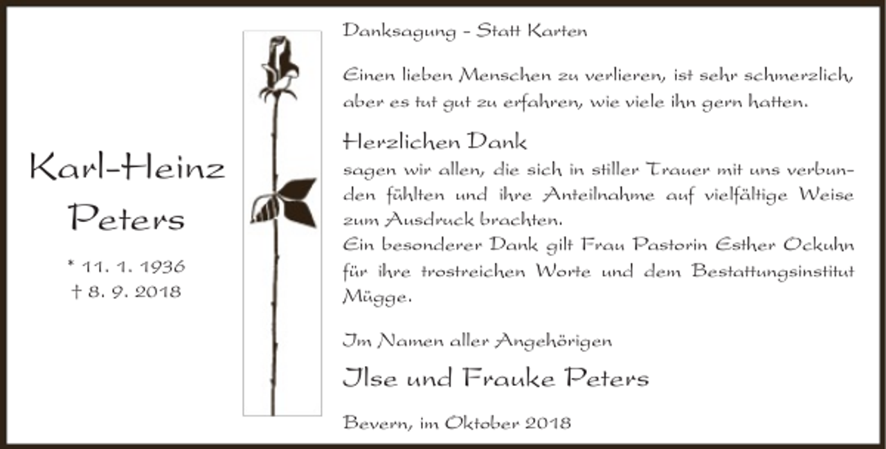 <p>Danksagung - Statt Karten<br />Einen lieben Menschen zu verlieren, ist sehr schmerzlich,<br />aber es tut gut zu erfahren, wie viele ihn gern hatten.</p><p>Karl-Heinz<br />Peters<br />* 11. 1. 1936<br />† 8. 9. 2018</p><p>Herzlichen Dank</p><p>sagen wir allen, die sich in stiller Trauer mit uns verbunden fühlten und ihre Anteilnahme auf vielfältige Weise<br />zum Ausdruck brachten.<br />Ein besonderer Dank gilt Frau Pastorin Esther Ockuhn<br />für ihre trostreichen Worte und dem Bestattungsinstitut<br />Mügge.<br />Im Namen aller Angehörigen</p><p>Ilse und Frauke Peters<br />Bevern, im Oktober 2018</p>