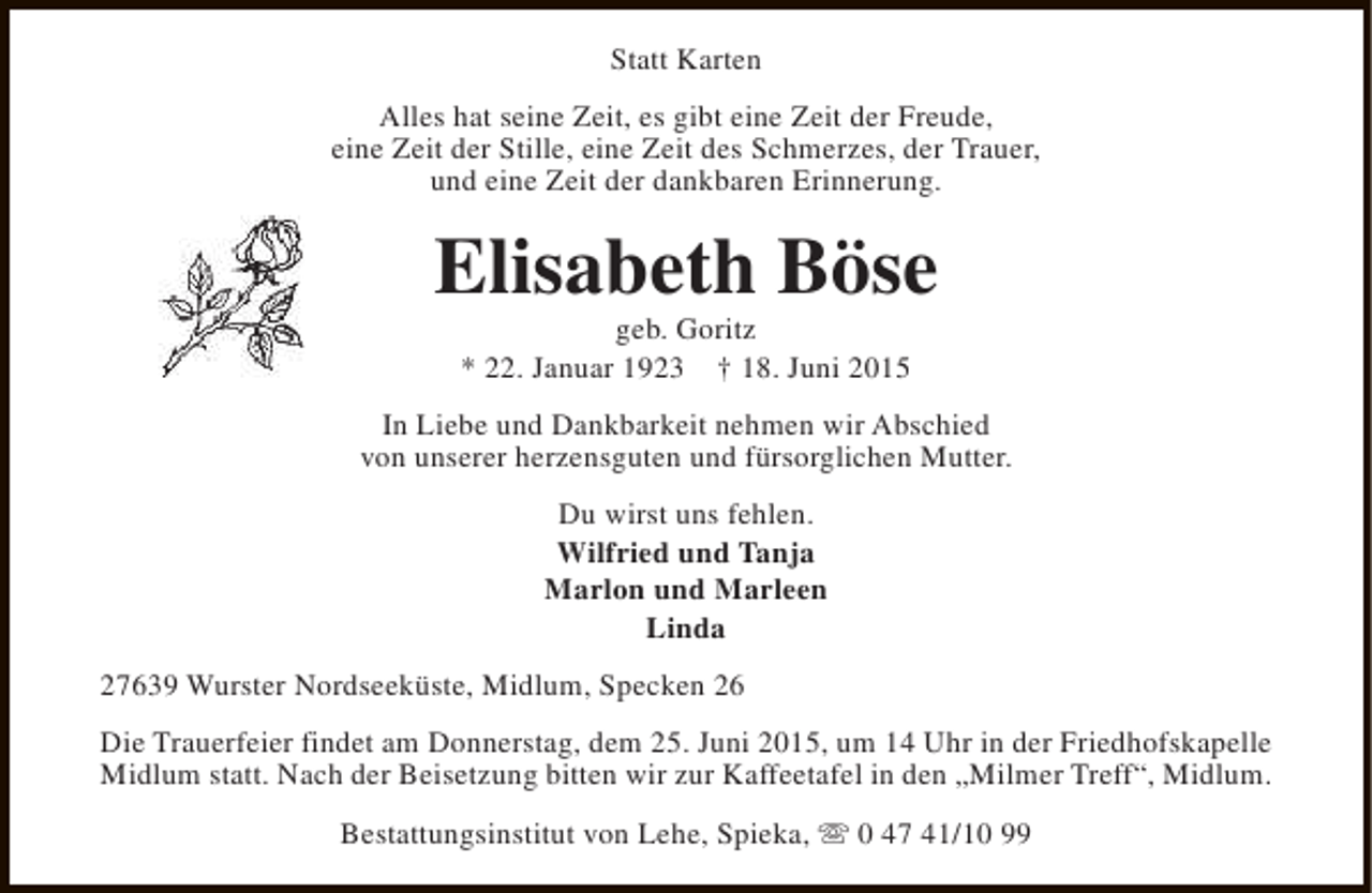 <p>Statt Karten<br />Alles hat seine Zeit, es gibt eine Zeit der Freude,<br />eine Zeit der Stille, eine Zeit des Schmerzes, der Trauer,<br />und eine Zeit der dankbaren Erinnerung.</p><p>Elisabeth Böse<br />geb. Goritz<br />* 22. Januar 1923 † 18. Juni 2015</p><p>In Liebe und Dankbarkeit nehmen wir Abschied<br />von unserer herzensguten und fürsorglichen Mutter.<br />Du wirst uns fehlen.<br />Wilfried und Tanja<br />Marlon und Marleen<br />Linda<br />27639 Wurster Nordseeküste, Midlum, Specken 26<br />Die Trauerfeier findet am Donnerstag, dem 25. Juni 2015, um 14 Uhr in der Friedhofskapelle<br />Midlum statt. Nach der Beisetzung bitten wir zur Kaffeetafel in den „Milmer Treff“, Midlum.<br />Bestattungsinstitut von Lehe, Spieka, s 0 47 41/10 99</p>