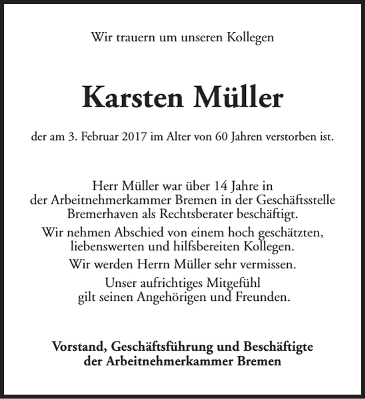 <p>Wir trauern um unseren Kollegen</p><p>Karsten Müller<br />der am 3. Februar 2017 im Alter von 60 Jahren verstorben ist.</p><p>Herr Müller war über 14 Jahre in<br />der Arbeitnehmerkammer Bremen in der Geschäftsstelle<br />Bremerhaven als Rechtsberater beschäftigt.<br />Wir nehmen Abschied von einem hoch geschätzten,<br />liebenswerten und hilfsbereiten Kollegen.<br />Wir werden Herrn Müller sehr vermissen.<br />Unser aufrichtiges Mitgefühl<br />gilt seinen Angehörigen und Freunden.<br />Vorstand, Geschäftsführung und Beschäftigte<br />der Arbeitnehmerkammer Bremen</p>