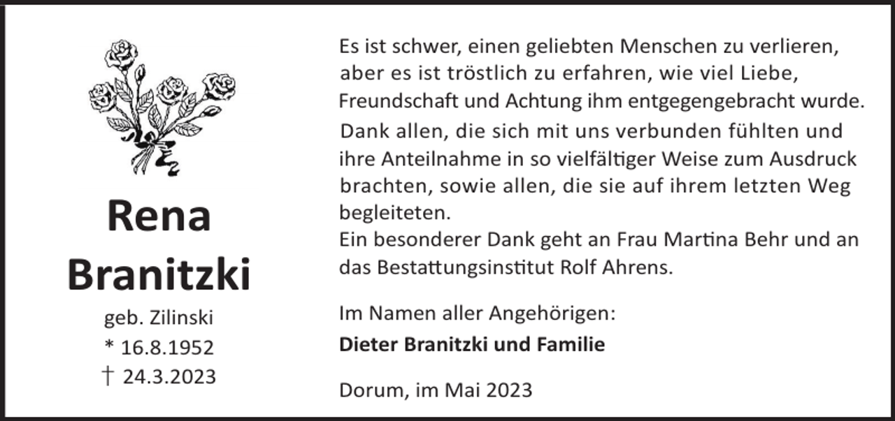 <p>Rena<br />Branitzki<br />geb. Zilinski<br />* 16.8.1952<br />† 24.3.2023</p><p>Es ist schwer, einen geliebten Menschen zu verlieren,<br />aber es ist tröstlich zu erfahren, wie viel Liebe,<br />Freundschaft und Achtung ihm entgegengebracht wurde.<br />Dank allen, die sich mit uns verbunden fühlten und<br />ihre Anteilnahme in so vielfälger Weise zum Ausdruck<br />brachten, sowie allen, die sie auf ihrem letzten Weg<br />begleiteten.<br />Ein besonderer Dank geht an Frau Marna Behr und an<br />das Besta©ungsinstut Rolf Ahrens.<br />Im Namen aller Angehörigen:<br />Dieter Branitzki und Familie<br />Dorum, im Mai 2023</p>