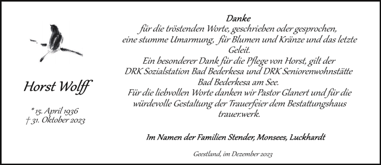 <p>* 15. April 1936<br />† 31. Oktober 2023</p><p>für die tröstenden Worte, geschrieben oder gesprochen,<br />eine stille Umarmung, für Blumen und Kränze und das letzte<br />Geleit.<br />Ein besonderer Dank für die Pﬂege von Horst, gilt der<br />DRK Sozialstation Bad Bederkesa und DRK Seniorenwohnstätte<br />Bad Bederkesa am See.<br />Für die liebvollen Worte danken wir Pastor Glanert und für die<br />würdevolle Gestaltung der Trauerfeier dem Bestattungshaus<br />trauer.werk.<br />Geestland, im Dezember 2023</p>