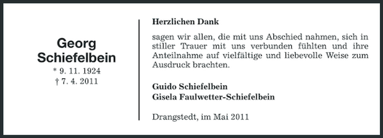 <p>Herzlichen Dank</p><p>Georg Schiefelbein<br />* 9. 11. 1924 † 7. 4. 2011</p><p>sagen wir allen, die mit uns Abschied nahmen, sich in stiller Trauer mit uns verbunden fühlten und ihre Anteilnahme auf vielfältige und liebevolle Weise zum Ausdruck brachten. Guido Schiefelbein Gisela Faulwetter-Schiefelbein Drangstedt, im Mai 2011</p>