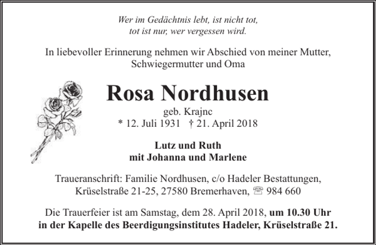 <p>Wer im Gedächtnis lebt, ist nicht tot,<br />tot ist nur, wer vergessen wird.</p><p>In liebevoller Erinnerung nehmen wir Abschied von meiner Mutter,<br />Schwiegermutter und Oma</p><p>Rosa Nordhusen<br />geb. Krajnc<br />* 12. Juli 1931 † 21. April 2018<br />Lutz und Ruth<br />mit Johanna und Marlene<br />Traueranschrift: Familie Nordhusen, c/o Hadeler Bestattungen,<br />Krüselstraße 21-25, 27580 Bremerhaven, ' 984 660<br />Die Trauerfeier ist am Samstag, dem 28. April 2018, um 10.30 Uhr<br />in der Kapelle des Beerdigungsinstitutes Hadeler, Krüselstraße 21.</p>