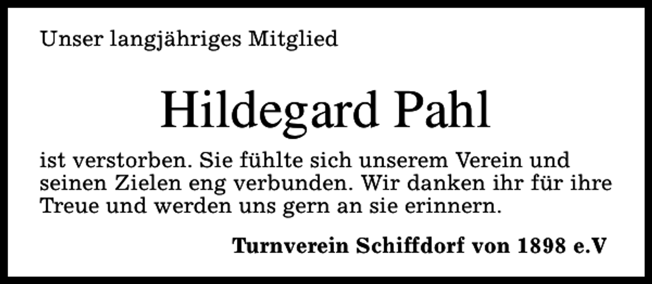 <p>Unser langjähriges Mitglied</p><p>Hildegard Pahl</p><p>ist verstorben. Sie fühlte sich unserem Verein und<br />seinen Zielen eng verbunden. Wir danken ihr für ihre<br />Treue und werden uns gern an sie erinnern.<br />Turnverein Schiffdorf von 1898 e.V</p>