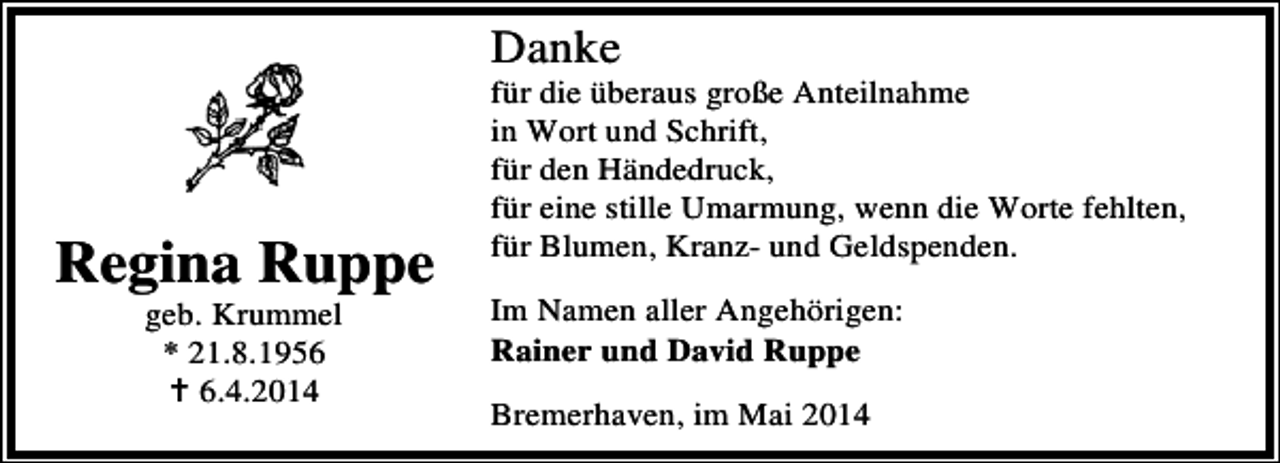 <p>Danke</p><p>Regina Ruppe<br />geb. Krummel<br />* 21.8.195.4.2014</p><p>für die überaus große Anteilnahme<br />in Wort und Schrift,<br />für den Händedruck,<br />für eine stille Umarmung, wenn die Worte fehlten,<br />für Blumen, Kranz- und Geldspenden.<br />Im Namen aller Angehörigen:<br />Rainer und David Ruppe<br />Bremerhaven, im Mai 2014</p>
