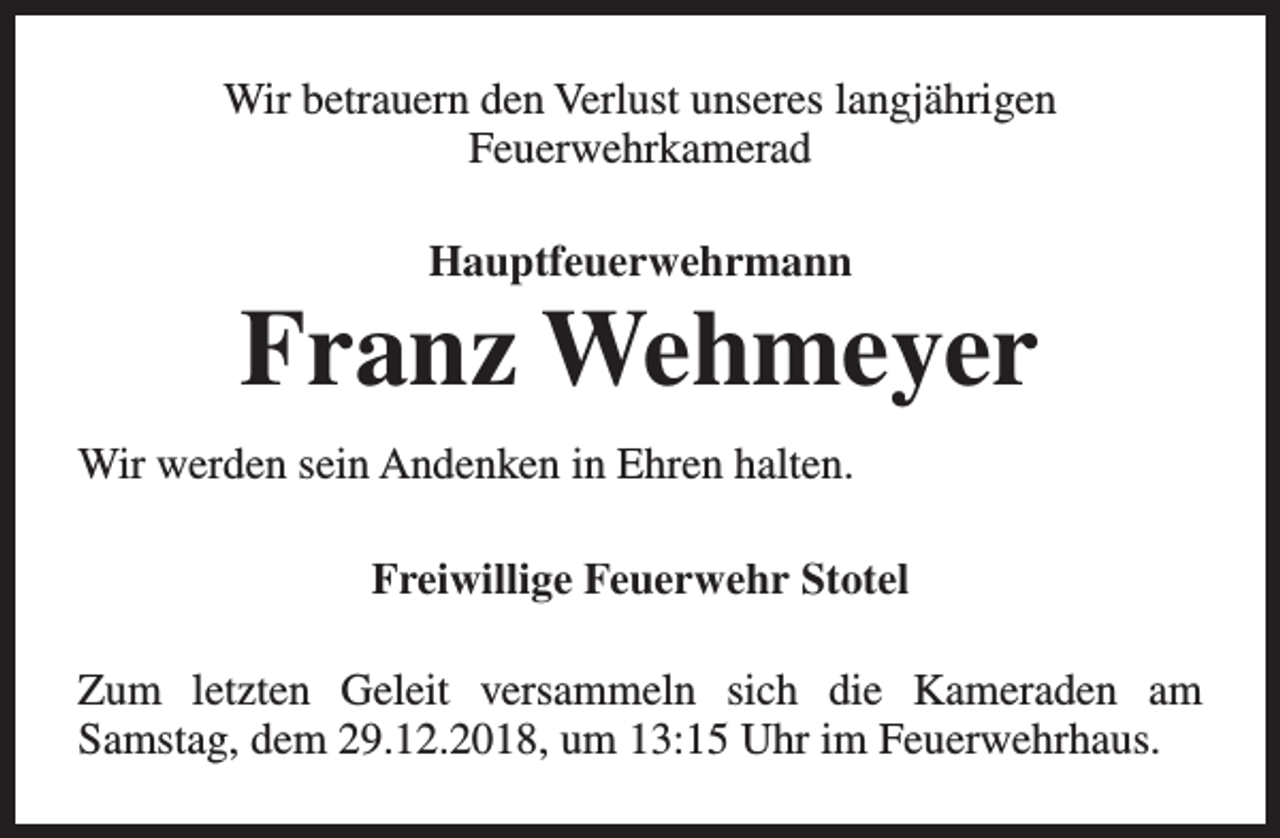<p>Wir betrauern den Verlust unseres langjährigen<br />Feuerwehrkamerad<br />Hauptfeuerwehrmann</p><p>Franz Wehmeyer<br />Wir werden sein Andenken in Ehren halten.<br />Freiwillige Feuerwehr Stotel<br />Zum letzten Geleit versammeln sich die Kameraden am<br />Samstag, dem 29.12.2018, um 13:15 Uhr im Feuerwehrhaus.</p>