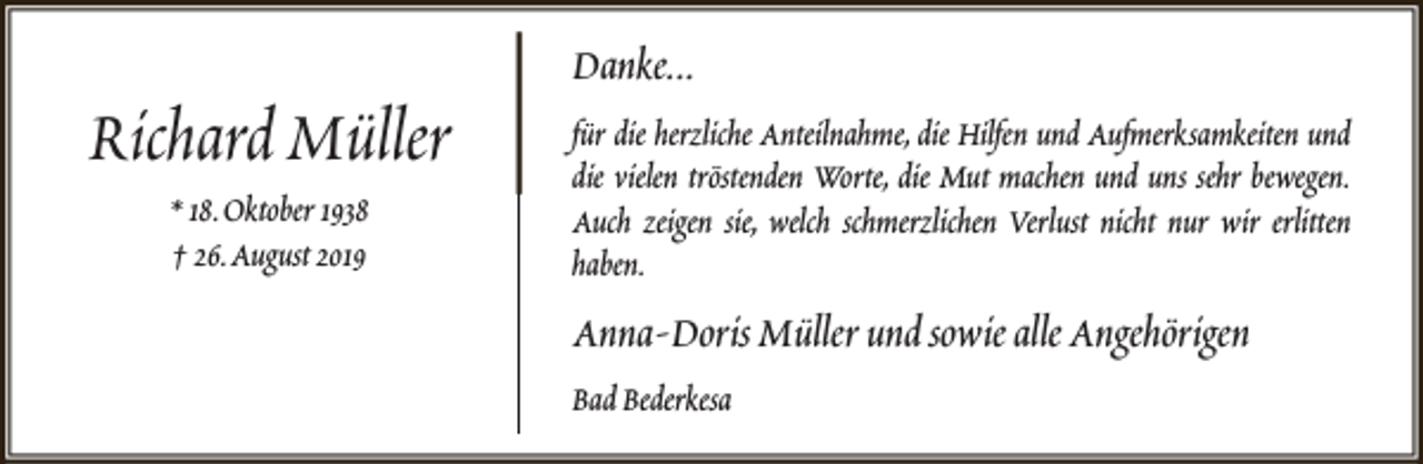 <p>Richard Müller<br />* 18.Oktober 1938<br />† 26.August 2019</p><p>Danke...<br />für die herzliche Anteilnahme, die Hilfen und Aufmerksamkeiten und<br />die vielen tröstenden Worte, die Mut machen und uns sehr bewegen.<br />Auch zeigen sie, welch schmerzlichen Verlust nicht nur wir erlitten<br />haben.</p><p>Anna-Doris Müller und sowie alle Angehörigen<br />Bad Bederkesa</p>
